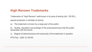 High Renown Trademarks
Trademarks of “High Renown” well-known in its area of activity (Art. 125 IPL)
special protection in all fields of activity
a) The trademark is known by a large part of the public;
b) Quality, reputation and prestige of the products/services that the public
associates with the brand;
c) Degree of distinctiveness and exclusivity of the trademark in question
PTO Fee - USD 12,100.00
 