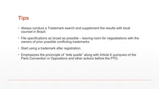 Tips
▪ Always conduct a Trademark search and supplement the results with local
counsel in Brazil.
▪ File specifications as broad as possible – leaving room for negoatiations with the
owners of prior possible conflicting trademarks.
▪ Start using a trademark after registration.
▪ Emphasizes the pricinciple of “telle quelle” along with Article 6 quinquies of the
Paris Convention in Oppostions and other actions before the PTO.
 