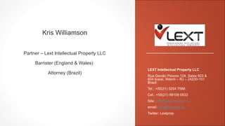 Kris Williamson
Partner – Lext Intellectual Property LLC
Barrister (England & Wales)
Attorney (Brazil)
LEXT Intellectual Property LLC
Rua Gavião Peixoto 124, Salas 603 &
604 Icaraí, Niterói – RJ – 24230-101
Brazil
Tel.: +55(21) 3254 7588
Cel.: +55(21) 99109 0533
Site: http://www.lext.com.br
email: info@lext.com.br
Twitter: Lextprop
 