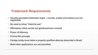 Trademark Requirements
▪ Visually perceptive distinctive signs – sounds, smells and motions are not
registrable
▪ No need to show "intent-to-use"
▪ Affirmation client carries out goods/services covered
▪ Power of Attorney
▪ First-to-file principle
▪ Foreign entity must retain a properly qualified attorney domiciled in Brazil
▪ Multi-class applications are not permitted
 
