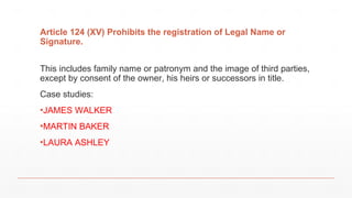Article 124 (XV) Prohibits the registration of Legal Name or
Signature.
This includes family name or patronym and the image of third parties,
except by consent of the owner, his heirs or successors in title.
Case studies:
▪JAMES WALKER
▪MARTIN BAKER
▪LAURA ASHLEY
 