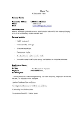Hans Bos
Curriculum Vitae
Personal Details
Residential Address 6/99 Elliot st Balmain
Phone 0409466238
Email hansbos2004@yahoo.com.au
Career objective
Seeking permanent, part time or casual employment in the construction industry using my
skills in the health safety and environment area.
Personal qualities
· Highly Motivated
· Honest Reliable and Loyal
· Effective Team Player
· Autonomous Worker
· Excellent literacy and Presentation Skills
· Excellent Leadership Skills and Ability to Communicate with all Stakeholders
Employment History
2006-2014
Job title HSE Advisor/Site Inspector
Employer Clarendon Homes
Job Description
Assisting the national HSE manager through site audits measuring compliance of all trades
and KPI’s of construction site managers.
Audits of trades and site conditions.
Investigation and closeout of incidents and accidents.
Conducting all trade inductions.
Preparation of monthly closeout report.
 