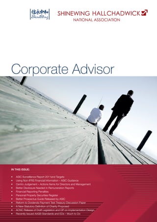 A Corporate Advisor
Corporate Advisor
IN THIS ISSUE:
•	 ASIC Surveillance Report 2011and Targets
•	 Using Non-IFRS Financial Information – ASIC Guidance
•	 Centro Judgement – Actions Items for Directors and Management
•	 Better Disclosure Needed in Remuneration Reports
•	 Financial Reporting Penalties
•	 Personal Property Securities Register
•	 Better Prospectus Guide Released by ASIC
•	 Reform to Dividends Payment Test Treasury Discussion Paper
•	 A New Statutory Definition of Charity Proposed
•	 ACNC Release of Draft Legislation and DP on Implementation Design
•	 Recently Issued AASB Standards and EDs – Much to Do
 