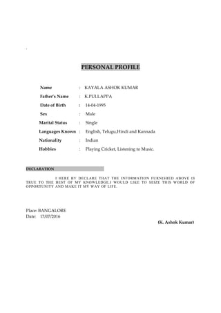 .
PERSONAL PROFILE
Name : KAYALA ASHOK KUMAR
Father’s Name : K.PULLAPPA
Date of Birth : 14-04-1995
Sex : Male
Marital Status : Single
Languages Known : English, Telugu,Hindi and Kannada
Nationality : Indian
Hobbies : Playing Cricket, Listening to Music.
DECLARATION
I HERE BY DECLARE THAT THE INFORMATION FURNISHED ABOVE IS
TRUE TO THE BEST OF MY KNOWLEDGE.I WOULD LIKE TO SEIZE THIS WORLD OF
OPPORTUNITY AND MAKE IT MY WAY OF LIFE.
Place: BANGALORE
Date: 17/07/2016
(K. Ashok Kumar)
 