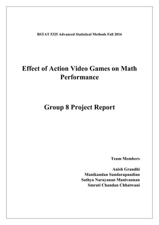 BSTAT 5325 Advanced Statistical Methods Fall 2016
Effect of Action Video Games on Math
Performance
Group 8 Project Report
Team Members
Anish Grandhi
Manikandan Sundarapandian
Sathya Narayanan Manivannan
Smruti Chandan Chhatwani
 