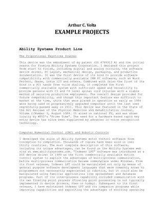 Arthur C. Volta
EXAMPLE PROJECTS
Ability Systems Product Line
The Proportional Keystroke Scanner
This device was the embodiment of my patent (US 4746913 A) and the initial
reason for forming Ability Systems Corporation. I designed this project
from start to finish, including digital and analog circuits, the software
device driver, PC Layout, mechanical design, packaging, and production
documentation. It was the first device of its kind to provide software
compatibility with commercially available IBM PC software, such as Word
Perfect, Dbase, Lotus 123 and others. Combined with (also the first of its
kind in a PC) hands free voice dialing, it completed the first
commercially available system with sufficient speed and versatility to
provide persons with C3 and C4 level spinal cord injuries with a viable
method of securing productive employment. The overall design provided for
future compatibility, and though this important feature was difficult to
market at the time, units that were placed in operation as early as 1984
were being used on progressively upgraded computers until the last user
regretfully passed away in 2011. This device was featured in the State of
the Art Reviews of the Physical Medicine and Rehabilitation Journal,
Volume 2/Number 3, August 1988. It aired on national TV, and was shown
locally by WPVI’s “Prime Time”. The need for a hardware based rapid key
entry device has since been supplanted by advances in voice recognition
technology.
Computer Numerical Control (CNC) and Robotic Controls
I developed the suite of Ability Systems motor control software from
conception to completion. Thousands of copies have been sold in over
thirty countries. The most complete description of this software,
including its unique advantages, can be found on the Ability Systems web
site at www.abilitysystems.com. “Indexer LPT” software was introduced as a
DOS device driver in 1989 as the first commercially available motion
control system to exploit the advantages of multi-process communication,
before multi-process communication became commonplace under Windows. From
its first release, Indexer LPT could be manipulated not only by means of
general purpose software development languages that were commonly known to
programmers not necessarily experienced in robotics, but it could also be
manipulated using familiar applications like spreadsheet and database
programs. Part of its inter-process capability included communication with
its own floating point process (Floating point processing is not typically
implemented in device drivers, then or today). Subsequent to its first
release, I have maintained Indexer LPT and its companion programs while
improving capabilities and exploiting the advantages of evolving operating
 