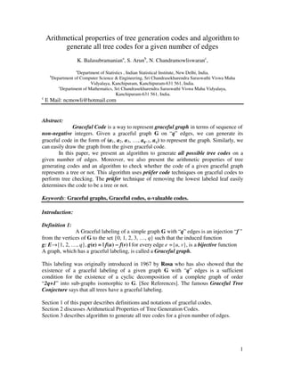 1
Arithmetical properties of tree generation codes and algorithm to
generate all tree codes for a given number of edges
K. Balasubramaniana
, S. Arunb
, N. Chandramowliswaranc
,
a
Department of Statistics , Indian Statistical Institute, New Delhi, India.
b
Department of Computer Science & Engineering, Sri Chandrasekharendra Saraswathi Viswa Maha
Vidyalaya, Kanchipuram, Kanchipuram-631 561, India.
c
Department of Mathematics, Sri Chandrasekharendra Saraswathi Viswa Maha Vidyalaya,
Kanchipuram-631 561, India.
c
E Mail: ncmowli@hotmail.com
Abstract:
Graceful Code is a way to represent graceful graph in terms of sequence of
non-negative integers. Given a graceful graph G on “q” edges, we can generate its
graceful code in the form of (a1, a2, a3, …, aq−1, aq) to represent the graph. Similarly, we
can easily draw the graph from the given graceful code.
In this paper, we present an algorithm to generate all possible tree codes on a
given number of edges. Moreover, we also present the arithmetic properties of tree
generating codes and an algorithm to check whether the code of a given graceful graph
represents a tree or not. This algorithm uses prüfer code techniques on graceful codes to
perform tree checking. The prüfer technique of removing the lowest labeled leaf easily
determines the code to be a tree or not.
Keywords: Graceful graphs, Graceful codes, α-valuable codes.
Introduction:
Definition 1:
A Graceful labeling of a simple graph G with “q” edges is an injection “f ”
from the vertices of G to the set {0, 1, 2, 3, …, q} such that the induced function
g: E→{1, 2, …, q}, g(e) = | f(u) −−−− f(v) | for every edge e ={u, v}, is a bijective function
A graph, which has a graceful labeling, is called a Graceful graph.
This labeling was originally introduced in 1967 by Rosa who has also showed that the
existence of a graceful labeling of a given graph G with “q” edges is a sufficient
condition for the existence of a cyclic decomposition of a complete graph of order
“2q+1” into sub-graphs isomorphic to G. [See References]. The famous Graceful Tree
Conjecture says that all trees have a graceful labeling.
Section 1 of this paper describes definitions and notations of graceful codes.
Section 2 discusses Arithmetical Properties of Tree Generation Codes.
Section 3 describes algorithm to generate all tree codes for a given number of edges.
 
