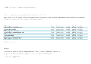 I do NOT want to be sent a follow up email. My email address is:
Finally, we would love to have your feedback. Please complete the attached sheet.
(Please answer each of the following questions by putting a ring round your preferred answer. Please note that we will also send you this by email. Your answers
will help the next organizers with their own planning. So do please respond)
1. The congress venue was 1 poor 2 not so good 3 average 4 good 5 excellent
2. The congress organization was 1 poor 2 not so good 3 average 4 good 5 excellent
3. The programme was 1 poor 2 not so good 3 average 4 good 5 excellent
4. The range of speakers was 1 poor 2 not so good 3 average 4 good 5 excellent
5. The standard of presentations was 1 poor 2 not so good 3 average 4 good 5 excellent
6. The social programme was 1 poor 2 not so good 3 average 4 good 5 excellent
7. The catering was 1 poor 2 not so good 3 average 4 good 5 excellent
8. The audio-visual facilities were 1 poor 2 not so good 3 average 4 good 5 excellent
9. The staff and volunteers were 1 poor 2 not so good 3 average 4 good 5 excellent
Any other comments:
Thank you
Please leave this form on the congress desk when you leave, or return it by post or as a scanned attachment to:
Congress feedback, Existential Academy, 61-63 Fortune Green Road, London NW6 1DR, UK
worldcongressmay@gmail.com
 