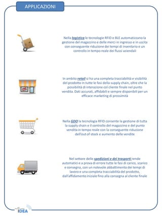 APPLICAZIONI
Nella logistica le tecnologie RFID e BLE automatizzano la
gestione del magazzino e delle merci in ingresso e in uscita
con conseguente riduzione dei tempi di inventario e un
controllo in tempo reale dei flussi aziendali
In ambito retail si ha una completa tracciabilità e visibilità
del prodotto in tutte le fasi della supply chain, oltre che la
possibilità di interazione col cliente finale nel punto
vendita. Dati accurati, affidabili e sempre disponibili per un
efficace marketing di prossimità
Nella GDO la tecnologia RFID consente la gestione di tutta
la supply chain e il controllo del magazzino e del punto
vendita in tempo reale con la conseguente riduzione
dell’out of stock e aumento delle vendite
Nel settore delle spedizioni e dei trasporti rende
automatici e a prova di errore tutte le fasi di carico, scarico
e consegna, con un notevole abbattimento dei tempi di
lavoro e una completa tracciabilità del prodotto,
dall’affidamento iniziale fino alla consegna al cliente finale
 
