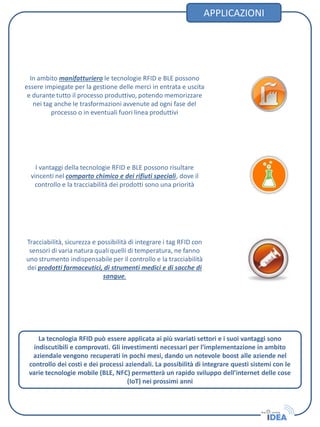 APPLICAZIONI
Tracciabilità, sicurezza e possibilità di integrare i tag RFID con
sensori di varia natura quali quelli di temperatura, ne fanno
uno strumento indispensabile per il controllo e la tracciabilità
dei prodotti farmaceutici, di strumenti medici e di sacche di
sangue.
In ambito manifatturiero le tecnologie RFID e BLE possono
essere impiegate per la gestione delle merci in entrata e uscita
e durante tutto il processo produttivo, potendo memorizzare
nei tag anche le trasformazioni avvenute ad ogni fase del
processo o in eventuali fuori linea produttivi
I vantaggi della tecnologie RFID e BLE possono risultare
vincenti nel comparto chimico e dei rifiuti speciali, dove il
controllo e la tracciabilità dei prodotti sono una priorità
La tecnologia RFID può essere applicata ai più svariati settori e i suoi vantaggi sono
indiscutibili e comprovati. Gli investimenti necessari per l’implementazione in ambito
aziendale vengono recuperati in pochi mesi, dando un notevole boost alle aziende nel
controllo dei costi e dei processi aziendali. La possibilità di integrare questi sistemi con le
varie tecnologie mobile (BLE, NFC) permetterà un rapido sviluppo dell’internet delle cose
(IoT) nei prossimi anni
 