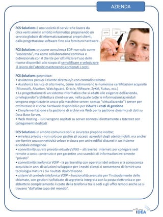 FCS Solutions è una società di servizi che lavora da
circa venti anni in ambito informatico proponendo un
servizio globale di informatizzazione ai propri clienti,
dalla progettazione software fino alla fornitura hardware .
FCS Solutions propone consulenza EDP non solo come
“assistenza”, ma come collaborazione continua e
bidirezionale con il cliente per ottimizzare l’uso delle
risorse disponibili allo scopo di semplificare e velocizzare
il lavoro dell’utente mantenendo contenuti i costi.
FCS Solutions garantisce:
• Assistenza presso il cliente diretta e/o con controllo remoto
• Assistenza tecnica di alto livello, come testimoniano le numerose certificazioni acquisite
(Microsoft, Alvarion, Watchguard, Oracle, VMware, ZyXel, Rukus, ecc.)
• La progettazione di un sistema informatico che si adatti alle esigenze dell’azienda,
privilegiando l’architettura client-server, nella quale tutte le informazioni aziendali
vengono organizzate in una o più macchine server, spesso “virtualizzando”i server per
ottimizzare le risorse hardware disponibili o per ridurre i costi di gestione.
• L’implementazione e la gestione di archivi via Web per la gestione dinamica di dati su
Data Base Server.
• Web Hosting - i siti vengono ospitati su server connessi direttamente a Internet con
collegamenti dedicati
FCS Solutions in ambito comunicazioni e sicurezza propone inoltre:
• wireless privata - non solo per gestire gli accessi aziendali degli utenti mobili, ma anche
per fornire una connettività veloce e sicura per unire edifici distanti in un insieme
aziendale omogeneo
• connettività su rete privata virtuale (VPN) – attraverso internet: per collegare sedi
remote a costo contenuto e per garantire uno scambio di informazioni veramente
“privato”
• connettività telefonica VOIP - la partnership con operatori del settore e la conoscenza
acquisita in anni di soluzioni sviluppate per i nostri clienti ci consentono di fornire una
tecnologia matura i cui risultati sbalordiscono
• sistemi di centrale telefonica VOIP – funzionalità avanzate per l’instradamento delle
chiamate, con gestioni sofisticate di segreteria integrata con la posta elettronica e per
abbattere completamente il costo della telefonia tra le sedi e gli uffici remoti anche se si
trovano “dall’altro capo del mondo”.
AZIENDA
 