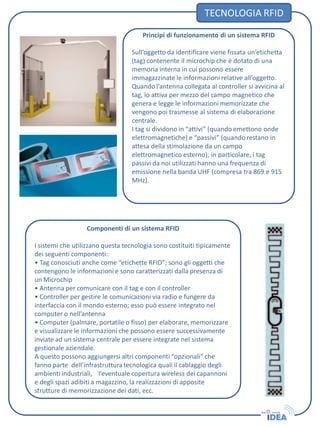 Componenti di un sistema RFID
I sistemi che utilizzano questa tecnologia sono costituiti tipicamente
dei seguenti componenti:
• Tag conosciuti anche come “etichette RFID”; sono gli oggetti che
contengono le informazioni e sono caratterizzati dalla presenza di
un Microchip
• Antenna per comunicare con il tag e con il controller
• Controller per gestire le comunicazioni via radio e fungere da
interfaccia con il mondo esterno; esso può essere integrato nel
computer o nell’antenna
• Computer (palmare, portatile o fisso) per elaborare, memorizzare
e visualizzare le informazioni che possono essere successivamente
inviate ad un sistema centrale per essere integrate nel sistema
gestionale aziendale.
A questo possono aggiungersi altri componenti “opzionali” che
fanno parte dell’infrastruttura tecnologica quali il cablaggio degli
ambienti industriali, l’eventuale copertura wireless dei capannoni
e degli spazi adibiti a magazzino, la realizzazioni di apposite
strutture di memorizzazione dei dati, ecc.
TECNOLOGIA RFID
Principi di funzionamento di un sistema RFID
Sull’oggetto da identificare viene fissata un’etichetta
(tag) contenente il microchip che è dotato di una
memoria interna in cui possono essere
immagazzinate le informazioni relative all’oggetto.
Quando l’antenna collegata al controller si avvicina al
tag, lo attiva per mezzo del campo magnetico che
genera e legge le informazioni memorizzate che
vengono poi trasmesse al sistema di elaborazione
centrale.
I tag si dividono in “attivi” (quando emettono onde
elettromagnetiche) e “passivi” (quando restano in
attesa della stimolazione da un campo
elettromagnetico esterno); in particolare, i tag
passivi da noi utilizzati hanno una frequenza di
emissione nella banda UHF (compresa tra 869 e 915
MHz).
 