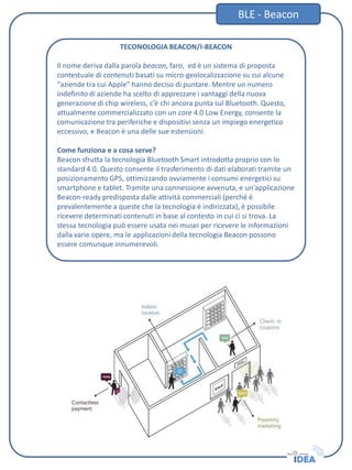 TECONOLOGIA BEACON/I-BEACON
Il nome deriva dalla parola beacon, faro, ed è un sistema di proposta
contestuale di contenuti basati su micro-geolocalizzazione su cui alcune
“aziende tra cui Apple” hanno deciso di puntare. Mentre un numero
indefinito di aziende ha scelto di apprezzare i vantaggi della nuova
generazione di chip wireless, c’è chi ancora punta sul Bluetooth. Questo,
attualmente commercializzato con un core 4.0 Low Energy, consente la
comunicazione tra periferiche e dispositivi senza un impiego energetico
eccessivo, e Beacon è una delle sue estensioni.
Come funziona e a cosa serve?
Beacon sfrutta la tecnologia Bluetooth Smart introdotta proprio con lo
standard 4.0. Questo consente il trasferimento di dati elaborati tramite un
posizionamento GPS, ottimizzando ovviamente i consumi energetici su
smartphone e tablet. Tramite una connessione avvenuta, e un’applicazione
Beacon-ready predisposta dalle attività commerciali (perché è
prevalentemente a queste che la tecnologia è indirizzata), è possibile
ricevere determinati contenuti in base al contesto in cui ci si trova. La
stessa tecnologia può essere usata nei musei per ricevere le informazioni
dalla varie opere, ma le applicazioni della tecnologia Beacon possono
essere comunque innumerevoli.
BLE - Beacon
 