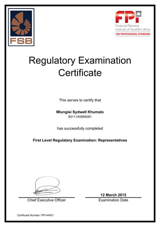 Regulatory Examination
Certificate
This serves to certify that
Mlungisi Sydwell Khumalo
8511145994081
has successfully completed
First Level Regulatory Examination: Representatives
12 March 2015
Chief Executive Officer Examination Date
Certificate Number: PR144451
 