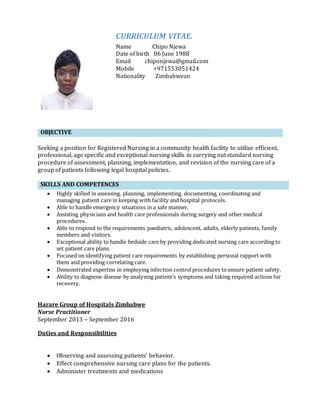OBJECTIVE
Seeking a position for Registered Nursing in a community health facility to utilize efficient,
professional, age specific and exceptional nursing skills in carrying out standard nursing
procedure of assessment, planning, implementation, and revision of the nursing care of a
group of patients following legal hospital policies.
SKILLS AND COMPETENCES
 Highly skilled in assessing, planning, implementing, documenting, coordinating and
managing patient care in keeping with facility and hospital protocols.
 Able to handle emergency situations in a safe manner.
 Assisting physicians and health care professionals during surgery and other medical
procedures.
 Able to respond to the requirements paediatric, adolescent, adults, elderly patients, family
members and visitors.
 Exceptional ability to handle bedside care by providing dedicated nursing care according to
set patient care plans.
 Focused on identifying patient care requirements by establishing personal rapport with
them and providing correlating care.
 Demonstrated expertise in employing infection controlprocedures to ensure patient safety.
 Ability to diagnose disease by analysing patient’s symptoms and taking required actions for
recovery.
Harare Group of Hospitals Zimbabwe
Nurse Practitioner
September 2013 – September 2016
Duties and Responsibilities
 Observing and assessing patients’ behavior.
 Effect comprehensive nursing care plans for the patients.
 Administer treatments and medications
CURRICULUM VITAE.
Name Chipo Njewa
Date of birth 06 June 1988
Email chiponjewa@gmail.com
Mobile +971553051424
Nationality Zimbabwean
 