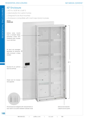 100
RESIDENTIAL ENCLOSURESRESIDENTIALENCLOSURES
888.ASK.4ICC | csr@icc.com | icc.com | SRS
42" Enclosure
• 42" H x 14.25" W x 3.68" D
• Ideal solution for custom homes
• Designed to be stud mounted
• Enclosure is compatible with most major brand modules
PART NO.
ICRESDC42E
Ample room for modules
and upgrades
Surface screw mounts
have a recessed design
preventing screws from
interfering when modules
mount over them
All enclosures are designed with measurements on
each side for accurate installation between studs
Vertical and horizontal
cable tie anchor points
All doors are packaged
separately for protection
while enclosure is being
installed
NET.MEDIA CENTERS
TM
Knockout for an optional
door lock with key
42" H
 