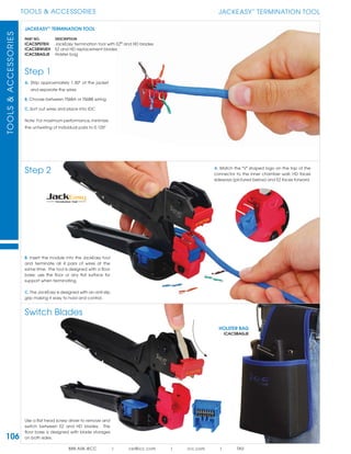 106
TOOLS & ACCESSORIESTOOLS&ACCESSORIES
888.ASK.4ICC | csr@icc.com | icc.com | TAS
JACKEASY™
TERMINATION TOOL
PART NO. DESCRIPTION
ICACSPDTEH JackEasy termination tool with EZ®
and HD blades
ICACS8WUEH EZ and HD replacement blades
ICACSBAGJE Holster bag
JACKEASY
TM
TERMINATION TOOL
Step 1
A. Strip approximately 1.50" of the jacket
and separate the wires
B. Choose between T568A or T568B wiring
C. Sort out wires and place into IDC
Note: For maximum performance,minimize
the untwisting of individual pairs to 0.125"
Step 2
Switch Blades
B. Insert the module into the JackEasy tool
and terminate all 4 pairs of wires at the
same time. The tool is designed with a floor
base; use the floor or any flat surface for
support when terminating.
C. The JackEasy is designed with an anti-slip
grip making it easy to hold and control.
Use a flat head screw driver to remove and
switch between EZ and HD blades. The
floor base is designed with blade storages
on both sides.
HOLSTER BAG
ICACSBAGJE
A. Match the "V" shaped logo on the top of the
connector to the inner chamber wall; HD faces
sideways (pictured below) and EZ faces forward.
 