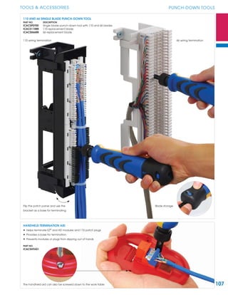 107
TOOLS & ACCESSORIES PUNCH-DOWN TOOLS
110 AND 66 SINGLE BLADE PUNCH-DOWN TOOL
PART NO. DESCRIPTION
ICACSPDT00 Single blade punch-down tool with 110 and 66 blades
ICACS110RB 110 replacement blade
ICACS066RB 66 replacement blade
HANDHELD TERMINATION AID
• Helps terminate EZ®
and HD modules and 110 patch plugs
• Provides a base for termination
• Prevents modules or plugs from slipping out of hands
PART NO.
ICACSHTA01
The handheld aid can also be screwed down to the work table
Blade storage
110 wiring termination 66 wiring termination
Flip the patch panel and use the
bracket as a base for terminating
 