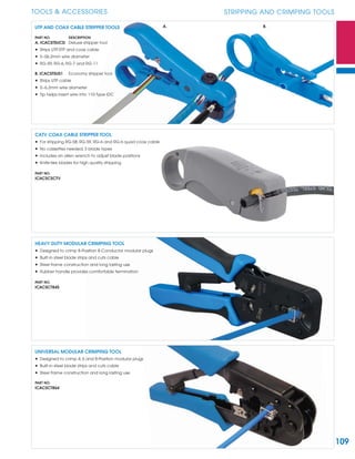 109
TOOLS & ACCESSORIES STRIPPING AND CRIMPING TOOLS
HEAVY DUTY MODULAR CRIMPING TOOL
• Designed to crimp 8-Position 8-Conductor modular plugs
• Built-in steel blade strips and cuts cable
• Steel frame construction and long lasting use
• Rubber handle provides comfortable termination
PART NO.
ICACSCT845
UNIVERSAL MODULAR CRIMPING TOOL
• Designed to crimp 4, 6 and 8-Position modular plugs
• Built-in steel blade strips and cuts cable
• Steel frame construction and long lasting use
PART NO.
ICACSCT864
CATV COAX CABLE STRIPPER TOOL
• For stripping RG-58, RG-59, RG-6 and RG-6 quad coax cable
• No cassettes needed, 3 blade types
• Includes an allen wrench to adjust blade positions
• Knife-like blades for high quality stripping
PART NO.
ICACSCSCTV
UTP AND COAX CABLE STRIPPER TOOLS
PART NO. DESCRIPTION
A. ICACSTSUCD Deluxe stripper tool
• Strips UTP, STP and coax cable
• 5~06.2mm wire diameter
• RG-59, RG-6, RG-7 and RG-11
B. ICACSTSUS1 Economy stripper tool
• Strips UTP cable
• 5~6.2mm wire diameter
• Tip helps insert wire into 110-Type IDC
A. B.
 