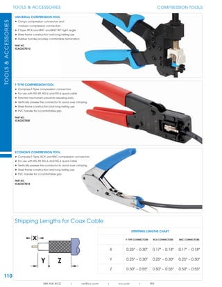 110
TOOLS & ACCESSORIESTOOLS&ACCESSORIES
888.ASK.4ICC | csr@icc.com | icc.com | TAS
COMPRESSION TOOLS
Stripping Lengths for Coax Cable
UNIVERSAL COMPRESSION TOOL
• Crimps compression connectors and
modular compression connectors
• F-Type, RCA and BNC and BNC 90O
right angle
• Steel frame construction and long lasting use
• Rubber handle provides comfortable termination
PART NO.
ICACSCT01U
ECONOMY COMPRESSION TOOL
• Compress F-Type, RCA and BNC compression connectors
• For use with RG-59, RG-6, and RG-6 quad cable
• Vertically presses the connector to avoid over crimping
• Steel frame construction and long lasting use
• PVC handle for a comfortable grip
PART NO.
ICACSCT01E
F-TYPE COMPRESSION TOOL
• Compress F-Type compression connectors
• For use with RG-59, RG-6, and RG-6 quad cable
• Ratchet mechanism prevents releasing early
• Vertically presses the connector to avoid over crimping
• Steel frame construction and long lasting use
• PVC handle for a comfortable grip
PART NO.
ICACSCT02F
STRIPPING LENGTHS CHART
F-TYPE CONNECTORS RCA CONNECTORS BNC CONNECTORS
X 0.25" ~ 0.30" 0.17" ~ 0.18" 0.17" ~ 0.18"
Y 0.25" ~ 0.30" 0.25" ~ 0.30" 0.25" ~ 0.30"
Z 0.50" ~ 0.55" 0.50" ~ 0.55" 0.50" ~ 0.55"
 