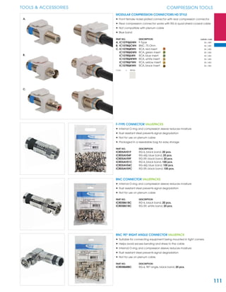 111
TOOLS & ACCESSORIES COMPRESSION TOOLS
MODULAR COMPRESSION CONNECTORS HD STYLE
• Front female nickel plated connector with rear compression connector
• Rear compression connector works with RG-6 quad shield coaxial cable
• Not compatible with plenum cable
• Blue band
PART NO. DESCRIPTION CARTON / CASE
A. IC107FQGWH F-Type 50 / 400
B. IC107BQCWH BNC, 75 Ohm 50 / 400
C. IC107RQRWH RCA, red insert 50 / 400
IC107RQGWH RCA, green insert 50 / 400
IC107RQLWH RCA, blue insert 50 / 400
IC107RQWWH RCA, white insert 50 / 400
IC107RQYWH RCA, yellow insert 50 / 400
IC107RQKWH RCA, black insert 50 / 400
Color = White
F-TYPE CONNECTOR VALUEPACKS
• Internal O-ring and compression sleeve reduces moisture
• Rust resistant steel prevents signal degradation
• Not for use on plenum cable
• Packaged in a resealable bag for easy storage
PART NO. DESCRIPTION
ICRDSAV01F RG-6, black band, 20 pcs.
ICRDSAV04F RG-6Q, blue band, 20 pcs.
ICRDSAV59F RG-59, black band, 20 pcs.
ICRDSAV01C RG-6, black band, 100 pcs.
ICRDSAV04C RG-6Q, blue band, 100 pcs.
ICRDSAV59C RG-59, black band, 100 pcs.
BNC CONNECTOR VALUEPACKS
• Internal O-ring and compression sleeve reduces moisture
• Rust resistant steel prevents signal degradation
• Not for use on plenum cable
PART NO. DESCRIPTION
ICRDSB61BC RG-6, black band, 20 pcs.
ICRDSB51BC RG-59, white band, 20 pcs.
BNC 90O
RIGHT ANGLE CONNECTOR VALUEPACK
• Suitable for connecting equipment being mounted in tight corners
• Helps avoid excess bending and stress to the cable
• Internal O-ring and compression sleeve reduces moisture
• Rust resistant steel prevents signal degradation
• Not for use on plenum cable
PART NO. DESCRIPTION
ICRDSB6RBC RG-6, 90O
angle, black band, 20 pcs.
C.
A.
B.
 
