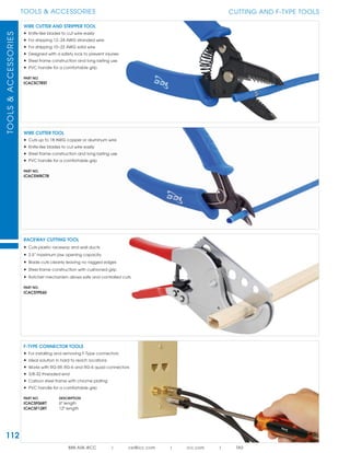 112
TOOLS & ACCESSORIESTOOLS&ACCESSORIES
888.ASK.4ICC | csr@icc.com | icc.com | TAS
WIRE CUTTER AND STRIPPER TOOL
• Knife-like blades to cut wire easily
• For stripping 12~24 AWG stranded wire
• For stripping 10~22 AWG solid wire
• Designed with a safety lock to prevent injuries
• Steel frame construction and long lasting use
• PVC handle for a comfortable grip
PART NO.
ICACSCTRST
WIRE CUTTER TOOL
• Cuts up to 18 AWG copper or aluminum wire
• Knife-like blades to cut wire easily
• Steel frame construction and long lasting use
• PVC handle for a comfortable grip
PART NO.
ICACSWRCTR
RACEWAY CUTTING TOOL
• Cuts plastic raceway and wall ducts
• 2.5” maximum jaw opening capacity
• Blade cuts cleanly leaving no ragged edges
• Steel frame construction with cushioned grip
• Ratchet mechanism allows safe and controlled cuts
PART NO.
ICACSTPE60
CUTTING AND F-TYPE TOOLS
F-TYPE CONNECTOR TOOLS
• For installing and removing F-Type connectors
• Ideal solution in hard to reach locations
• Works with RG-59, RG-6 and RG-6 quad connectors
• 3/8-32 threaded end
• Carbon steel frame with chrome plating
• PVC handle for a comfortable grip
PART NO. DESCRIPTION
ICACSF06RT 6" length
ICACSF12RT 12" length
 