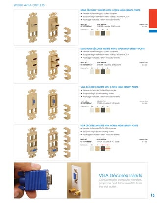 13
WORK AREA OUTLETS
VGA Décorex Inserts
Connecting to computer monitors,
projectors and ﬂat screen TV's from
the wall outlet.
HDMI DÉCOREX™
INSERTS WITH 2 OPEN HIGH DENSITY PORTS
• Female to female gold plated coupler
• Supports high-deﬁnition video: 1080p, 3D and HDCP
• Package includes 2 blank modular inserts
PART NO. DESCRIPTION CARTON / CASE
IC107DH2xx¹ 1 HDMI coupler, 2 HD ports 25 / 200
Color (xx¹) = WH IV BK AL
DUAL HDMI DÉCOREX INSERTS WITH 2 OPEN HIGH DENSITY PORTS
• Female to female gold plated couplers
• Supports high-deﬁnition video: 1080p, 3D and HDCP
• Package includes 2 blank modular inserts
PART NO. DESCRIPTION CARTON / CASE
IC107DDHxx¹ 2 HDMI couplers, 2 HD ports 25 / 200
Color (xx¹) = WH IV BK AL
VGA DÉCOREX INSERTS WITH 2 OPEN HIGH DENSITY PORTS
• Female to female 15-Pin VGA coupler
• Supports high quality analog video
• Package includes 2 blank modular inserts
PART NO. DESCRIPTION CARTON / CASE
IC107DR2xx¹ 1 VGA coupler, 2 HD ports 25 / 200
Color (xx¹) = WH IV BK AL
VGA DÉCOREX INSERTS WITH 4 OPEN HIGH DENSITY PORTS
• Female to female 15-Pin VGA coupler
• Supports high quality analog video
• Package includes 4 blank modular inserts
PART NO. DESCRIPTION CARTON / CASE
IC107DR4xx¹ 1 VGA coupler, 4 HD ports 25 / 200
Color (xx¹) = WH IV BK AL
 