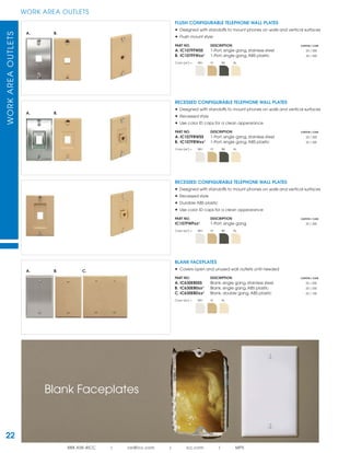 WORKAREAOUTLETS
888.ASK.4ICC | csr@icc.com | icc.com | MPS
22
WORK AREA OUTLETS
A. B.
A. B.
A. B. C.
RECESSED CONFIGURABLE TELEPHONE WALL PLATES
• Designed with standoffs to mount phones on walls and vertical surfaces
• Recessed style
• Use color ID caps for a clean appearance
PART NO. DESCRIPTION CARTON / CASE
A. IC107FRWSS 1-Port, single gang, stainless steel 25 / 200
B. IC107FRWxx¹ 1-Port, single gang, ABS plastic 25 / 200
Color (xx¹) = WH IV BK AL
RECESSED CONFIGURABLE TELEPHONE WALL PLATES
• Designed with standoffs to mount phones on walls and vertical surfaces
• Recessed style
• Durable ABS plastic
• Use color ID caps for a clean appearance
PART NO. DESCRIPTION CARTON / CASE
IC107FWPxx¹ 1-Port, single gang 25 / 200
Color (xx¹) = WH IV BK AL
FLUSH CONFIGURABLE TELEPHONE WALL PLATES
• Designed with standoffs to mount phones on walls and vertical surfaces
• Flush mount style
PART NO. DESCRIPTION CARTON / CASE
A. IC107FFWSS 1-Port, single gang, stainless steel 25 / 200
B. IC107FFWxx¹ 1-Port, single gang, ABS plastic 25 / 200
Color (xx¹) = WH IV BK AL
BLANK FACEPLATES
• Covers open and unused wall outlets until needed
PART NO. DESCRIPTION CARTON / CASE
A. IC630EBSSS Blank, single gang, stainless steel 25 / 200
B. IC630EB0xx¹ Blank, single gang, ABS plastic 25 / 200
C. IC630EBDxx¹ Blank, double gang, ABS plastic 25 / 100
Color (xx¹) = WH IV AL
Blank Faceplates
 