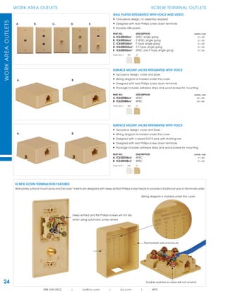 WORKAREAOUTLETS
888.ASK.4ICC | csr@icc.com | icc.com | MPS
24
WORK AREA OUTLETS SCREW TERMINAL OUTLETS
Removable side knockouts
Wiring diagram is molded under the cover
Double washers so wires will not unwind
WALL PLATES INTEGRATED WITH VOICE AND VIDEO
• One-piece design; no assembly required
• Designed with rear Phillips screw down terminals
• Durable ABS plastic
PART NO. DESCRIPTION CARTON / CASE
A. IC630E60xx¹ 6P6C, single gang 25 / 200
B. IC630E66xx¹ 2 6P6C, single gang 25 / 200
C. IC630EG0xx¹ F-Type, single gang 25 / 200
D. IC630EGGxx¹ 2 F-Type, single gang 25 / 200
E. IC630E6Gxx¹ 6P6C and F-Type, single gang 25 / 200
Color (xx¹) = WH IV
SURFACE MOUNT JACKS INTEGRATED WITH VOICE
• Two-piece design; cover and base
• Wiring diagram is molded under the cover
• Designed with a keyed RJ31X jack with shorting bar
• Designed with rear Phillips screw down terminals
• Package includes adhesive strips and wood screws for mounting
PART NO. DESCRIPTION CARTON / CASE
A. IC635DS4xx¹ 8P4C 75 / 300
B. IC635DS8xx¹ 8P8C 75 / 300
Color (xx¹) = WH IV
SURFACE MOUNT JACKS INTEGRATED WITH VOICE
• Two-piece design; cover and base
• Wiring diagram is molded under the cover
• Designed with rear Phillips screw down terminals
• Package includes adhesive strips and wood screws for mounting
PART NO. DESCRIPTION CARTON / CASE
A. IC625SB6xx¹ 6P6C 100 / 400
B. IC625SB8xx¹ 8P8C 100 / 400
Color (xx¹) = WH IV
A. B. C. D. E.
SCREW DOWN TERMINATION FEATURES
Wall plates,surface mount jacks and DécorexTM
inserts are designed with deep slotted Phillips screw heads to provide a traditional way to terminate wires.
A. B.
Deep slotted and ﬂat Phillips screws will not slip
when using automatic screw drivers
A. B.
 