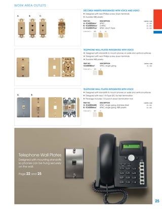 25
WORK AREA OUTLETS
DÉCOREX INSERTS INTEGRATED WITH VOICE AND VIDEO
• Designed with rear Phillips screw down terminals
• Durable ABS plastic
PART NO. DESCRIPTION CARTON / CASE
A. IC630DI6xx¹ 6P6C 25 / 200
B. IC630DD6xx¹ 2 6P6C 50 / 400
C. IC630DVFxx¹ 6P6C and F-Type 25 / 200
Color (xx¹) = WH IV AL
TELEPHONE WALL PLATES INTEGRATED WITH VOICE
• Designed with standoffs to mount phones on walls and vertical surfaces
• Designed with rear Phillips screw down terminals
• Durable ABS plastic
PART NO. DESCRIPTION CARTON / CASE
IC630DB6xx¹ 6P6C, single gang 25 / 200
Color (xx¹) = WH IV
TELEPHONE WALL PLATES INTEGRATED WITH VOICE
• Designed with standoffs to mount phones on walls and vertical surfaces
• Designed with rear 110-Type IDC for fast termination
• Package includes 110 punch-down termination tool
PART NO. DESCRIPTION CARTON / CASE
A. IC630DA6SS 6P6C, single gang, stainless steel 25 / 200
B. IC630SS6xx¹ 6P6C, single gang, ABS plastic 25 / 200
Color (xx¹) = WH IV
A. B. C.
A. B.
Telephone Wall Plates
Designed with mounting standoffs
so phones can be hung securely
on the wall.
Page 22 and 25
 