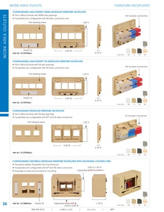 WORKAREAOUTLETS
888.ASK.4ICC | csr@icc.com | icc.com | MPS
26
WORK AREA OUTLETS FURNITURE FACEPLATES
CONFIGURABLE UNIVERSAL MODULAR FURNITURE FACEPLATES WITH ADJUSTABLE LOCKING TABS
• Two-piece design, faceplate and mounting box
• Faceplates are conﬁgurable with EZ®
and HD style connectors
• Package includes wood screws for mounting
Adjustable 2.0" to 3.5" WPART NO. IC108UF4xx¹
Adjustable 0.875" to 2.375" H
Station ID 1.76" D
CONFIGURABLE MODULAR FURNITURE FACEPLATES
• Fits in ofﬁce furniture with TIA size openings
• Faceplates are conﬁgurable with EZ®
and HD style connectors
PART NO. IC107FM3xx¹
EZ modular connectors
1.30" HPort labeling areas
2.56" W
0.19" D
CONFIGURABLE HIGH DENSITY TIA MODULAR FURNITURE FACEPLATES
• Fits in ofﬁce furniture with TIA size openings
• Faceplates are conﬁgurable with HD style connectors only
PART NO. IC107FT4xx¹
Station ID 2.60" W
1.33" H
0.19" D
Port labeling areas
HD modular connectors
PART NO. IC107FN4xx¹
CONFIGURABLE HIGH DENSITY NEMA MODULAR FURNITURE FACEPLATES
• Fits in ofﬁce furniture with NEMA size openings
• Faceplates are conﬁgurable with HD style connectors only
1.83" HPort labeling areas
HD modular connectors
Station ID
0.19" D
2.60" W
2.34" to 3.50" W
0.82" to 1.93" H
Color (xx¹) = WH IV BK AL
GY
Color (xx¹) = WH IV BK AL
GY
Color (xx¹) = WH IV BK AL
GY
Color (xx¹) = WH IV BK AL
GY
 