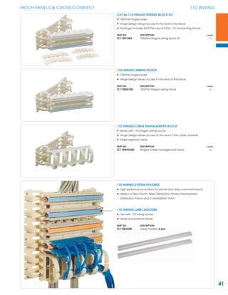 41
PATCH PANELS & CROSS-CONNECT 110 WIRING
110 HINGED WIRING BLOCK
• 100-Pair hinged base
• Hinge design allows access to the rear of the block
PART NO. DESCRIPTION CARTON
IC110WH100 100-Pair hinged wiring block 10
CAT 5e 110 HINGED WIRING BLOCK KIT
• 100-Pair hinged base
• Hinge design allows access to the rear of the block
• Package includes 20 4-Pair and 4 5-Pair 110 connecting blocks
PART NO. DESCRIPTION CARTON
IC110H1004 100-Pair hinged wiring block kit 10
110 HINGED CABLE MANAGEMENT BLOCK
• Works with 110 hinged wiring blocks
• Hinge design allows access to the rear of the cable channel
• Helps organize cable
PART NO. DESCRIPTION CARTON
IC110WHCMS Hinged cable management block 25
110 WIRING LABEL HOLDERS
• Use with 110 wiring blocks
• Holds and protects labels
PART NO. DESCRIPTION
IC110LHLDR Label holders, 6 pcs.
110 WIRING SYSTEM FEATURES
• High performance solution for phone and data communications
• Ideal in a Telco Room, Main Distribution Frame, Intermediate
Distribution Frame and Consolidation Point
 