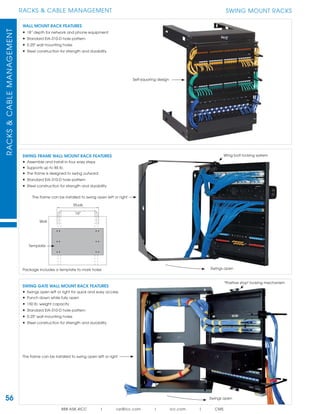 56
RACKS & CABLE MANAGEMENTRACKS&CABLEMANAGEMENT
888.ASK.4ICC | csr@icc.com | icc.com | CMS
SWING MOUNT RACKS
SWING FRAME WALL MOUNT RACK FEATURES
• Assemble and install in four easy steps
• Supports up to 85 lb.
• The frame is designed to swing outward
• Standard EIA-310-D hole pattern
• Steel construction for strength and durability
WALL MOUNT RACK FEATURES
• 18” depth for network and phone equipment
• Standard EIA-310-D hole pattern
• 0.25" wall mounting holes
• Steel construction for strength and durability
SWING GATE WALL MOUNT RACK FEATURES
• Swings open left or right for quick and easy access
• Punch down while fully open
• 150 lb. weight capacity
• Standard EIA-310-D hole pattern
• 0.25" wall mounting holes
• Steel construction for strength and durability
Swings open
Swings open
"Positive stop" locking mechanism
Self-squaring design
The frame can be installed to swing open left or right
The frame can be installed to swing open left or right
Package includes a template to mark holes
Studs
Wall
Wing bolt locking system
Template
16"
 
