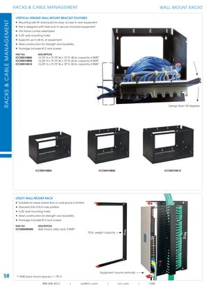 58
RACKS & CABLE MANAGEMENTRACKS&CABLEMANAGEMENT
888.ASK.4ICC | csr@icc.com | icc.com | CMS
Swings down 90 degrees
WALL MOUNT RACKS
UTILITY WALL MOUNT RACK
• Suitable for areas where ﬂoor or wall space is limited
• Standard EIA-310-D hole pattern
• 0.25" wall mounting holes
• Steel construction for strength and durability
• Package includes #12 rack screws
PART NO. DESCRIPTION
ICCMSWMUR5 Wall mount utility rack, 5 RMS*
*1 RMS (rack mount space) = 1.75" H
VERTICAL HINGED WALL MOUNT BRACKET FEATURES
• Mounting rails tilt downward for easy access to rear equipment
• Rail is designed with twist-lock to secure mounted equipment
• The frame comes assembled
• 0.25" wall mounting holes
• Supports up to 60 lb. of equipment
• Steel construction for strength and durability
• Package includes #12 rack screws
PART NO. DESCRIPTION
ICCMSVHB06 12.75" H x 19.75" W x 12" D, 40 lb. capacity, 6 RMS*
ICCMSVHB08 16.25" H x 19.75" W x 12" D, 60 lb. capacity, 8 RMS*
ICCMSVHB18 16.25" H x 19.75" W x 18" D, 60 lb. capacity, 8 RMS*
ICCMSVHB06 ICCMSVHB08 ICCMSVHB18
Equipment mounts vertically
75 lb. weight capacity
 