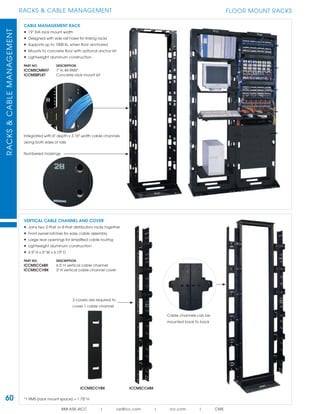 60
RACKS & CABLE MANAGEMENTRACKS&CABLEMANAGEMENT
888.ASK.4ICC | csr@icc.com | icc.com | CMS
FLOOR MOUNT RACKS
*1 RMS (rack mount space) = 1.75" H
CABLE MANAGEMENT RACK
• 19” EIA rack mount width
• Designed with side rail holes for linking racks
• Supports up to 1000 lb. when ﬂoor anchored
• Mounts to concrete ﬂoor with optional anchor kit
• Lightweight aluminum construction
PART NO. DESCRIPTION
ICCMSCMRH7 7' H, 44 RMS*
ICCMSRFLKT Concrete rack mount kit
VERTICAL CABLE CHANNEL AND COVER
• Joins two 2-Post or 4-Post distribution racks together
• Front swivel latches for easy cable assembly
• Large rear openings for simpliﬁed cable routing
• Lightweight aluminum construction
• 6.5" H x 6" W x 6.10" D
PART NO. DESCRIPTION
ICCMSCC6BK 6.5' H vertical cable channel
ICCMSCCVBK 3' H vertical cable channel cover
Cable channels can be
mounted back to back
ICCMSCC6BKICCMSCCVBK
Integrated with 6" depth x 3.15" width cable channels
along both sides of rails
Numbered markings
2 covers are required to
cover 1 cable channel
 