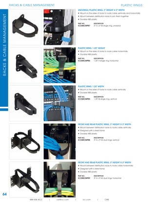 64
RACKS & CABLE MANAGEMENTRACKS&CABLEMANAGEMENT
888.ASK.4ICC | csr@icc.com | icc.com | CMS
PLASTIC RINGS
FRONT AND REAR PLASTIC RING, 3" HEIGHT X 3" WIDTH
• Mount between distribution racks to route cable horizontally
• Designed with a steel frame
• Durable ABS plastic
PART NO. DESCRIPTION
ICCMSCMPR9 3" H x 3" W dual rings, horizontal
PLASTIC RING, 1.25" HEIGHT
• Mount on the sides of racks to route cable horizontally
• Durable ABS plastic
PART NO. DESCRIPTION
ICCMSCMPR6 1.25" H sIngle ring, horizontal
FRONT AND REAR PLASTIC RING, 3" HEIGHT X 3" WIDTH
• Mount between distribution racks to route cable vertically
• Designed with a steel frame
• Durable ABS plastic
PART NO. DESCRIPTION
ICCMSCMPR8 3" H x 3" W dual rings, vertical
PLASTIC RING, 1.25" WIDTH
• Mount on the sides of racks to route cable vertically
• Durable ABS plastic
PART NO. DESCRIPTION
ICCMSCMPR5 1.25" W sIngle ring, vertical
UNIVERSAL PLASTIC RING, 3" HEIGHT X 3" WIDTH
• Mount on the sides of racks to route cable vertically and horizontally
• Mount between distribution racks to join them together
• Durable ABS plastic
PART NO. DESCRIPTION
ICCMSCMPR7 3" H x 3" W sIngle ring, universal
 