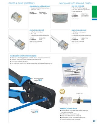 77
CORDS & CABLE ASSEMBLIES MODULAR PLUGS AND LINE CORDS
STRANDED 4P4C MODULAR PLUG
• Accepts 24~28 AWG stranded wires
• Flat cable entry
PART NO. DESCRIPTION
ICMP4P4CHS 4P4C, 100 pcs.
FLAT LINE CORDAGE
• Works with ﬂat entry plugs
• 26 AWG stranded copper wire
• 1000 feet per roll
PART NO. DESCRIPTION
IC1000S4SV 4-Conductor
IC1000S6SV 6-Conductor
Color = Silver satin
MAKE CUSTOM LENGTH EXTENSION CORDS
• Ideal for customizing extension cords for phone and data connectivity
• 50 micro inch gold plated contacts on modular plugs
• Each bag contains 100 plugs
• Factory made patch cords are recommended for consistent performance
STRANDED OR SOLID PLUGS
• Always identify the cable types before selecting
the appropriate plug
• For ﬂat cables, choose ﬂat plugs
• For round cables, choose oval plugs
• For stranded cables, choose stranded plugs
• For solid cables, choose solid plugs
Loading bar
Termination tools
Page 109
Premise cable
Page 50
6P6C VOICE LINE CORD
• 6-Position, 6-Conductor
• Pin 1 to 6
• Designed for phone connectivity
PART NO. DESCRIPTION
ICLC6zzFSV¹ 6P6C
Length (zz¹) = 07, 14 and 25 feet
Color = Silver satin
6P4C VOICE LINE CORD
• 6-Position, 4-Conductor
• Pin 2 to 5
• Designed for phone connectivity
PART NO. DESCRIPTION
ICLC4zzFSV¹ 6P4C
Length (zz¹) = 07, 14 and 25 feet
Color = Silver satin
 