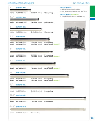 79
CORDS & CABLE ASSEMBLIES NYLON CABLE TIES
4” SUPPORTS 18 lb.
PART NO. ICACSS04BK Black ICACSS04NL Natural 100 pcs. per bag
5.5” SUPPORTS 18 lb.
PART NO. ICACSS55BK Black ICACSS55NL Natural 100 pcs. per bag
6” SUPPORTS 40 lb.
PART NO. ICACSM06BK Black ICACSM06NL Natural 100 pcs. per bag
7.5” SUPPORTS 50 lb.
PART NO. ICACSL75BK Black ICACSL75NL Natural 100 pcs. per bag
PART NO. ICACSL7KBK Black ICACSL7KNL Natural 1000 pcs. per bag VALUEPACK
8” SUPPORTS 18 lb.
PART NO. ICACSS08BK Black ICACSS08NL Natural 100 pcs. per bag
PART NO. ICACSS8KBK Black ICACSS8KNL Natural 1000 pcs. per bag VALUEPACK
8.5” SUPPORTS 40 lb.
PART NO. ICACSM85BK Black ICACSM85NL Natural 100 pcs. per bag
PART NO. ICACSM8KBK Black ICACSM8KNL Natural 1000 pcs. per bag VALUEPACK
11” SUPPORTS 50 lb.
PART NO. ICACSL11BK Black ICACSL11NL Natural 100 pcs. per bag
PART NO. ICACSL1KBK Black ICACSL1KNL Natural 1000 pcs. per bag VALUEPACK
12” SUPPORTS 40 lb.
PART NO. ICACSM12BK Black ICACSM12NL Natural 100 pcs. per bag
14.5” SUPPORTS 50 lb.
PART NO. ICACSL15BK Black ICACSL15NL Natural 100 pcs. per bag
14.5” SUPPORTS 120 lb.
PART NO. ICACSE15NL Natural 100 pcs. per bag
NYLON CABLE TIES
• Durable and strong nylon material
• Loop tensile strength supports from 18 to 120 lb.
NYLON CABLE TIE VALUEPACKS
• 1000 pieces packaged in a resealable bag
 
