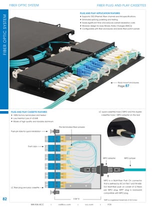 82
FIBER OPTIC SYSTEMFIBEROPTICSYSTEM
888.ASK.4ICC | csr@icc.com | icc.com | FOS
FIBER PLUG AND PLAY CASSETTES
MPO is a Multi-Fiber Push On connector
that is deﬁned by IEC-61754-7 and TIA-604-
5-D. Multi-ﬁber push on consist of 12 ﬁbers
per MPO plug. MTP* plug is backward
compatible with MPO plug.
*MTP is a registered trademark of US Conec
Push-pin style for quick installation
PLUG AND PLAY APPLICATION FEATURES
• Supports 10G Ethernet, ﬁber channel and link speciﬁcations
• Eliminates splicing, polishing and testing
• Saves signiﬁcant time and reduces overall installation costs
• Modular design for easy Moves, Adds, Changes (MACs)
• Conﬁgurable with ﬁber enclosures and blank ﬁber patch panels
LC ﬁber plug and play cassette
Pre-terminated ﬁber jumpers
Dust caps
3.56" D
PLUG AND PLAY CASSETTE FEATURES
• 100% factory terminated and tested
• Low Insertion Loss of <0.5dB
• Made of high quality and durable aluminum
LC quad cassettes have 2 MPO and the duplex
cassettes have 1 MPO adapter on the rear
Rack mount enclosures
Page 87
MPO adapter MPO jumper
 