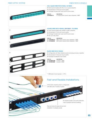 85
FIBER OPTIC SYSTEM FIBER PATCH PANELS
Push-pins allow for easy removal and
installation of adapter panels
4-Port blank adapter panel is conﬁgurable
with ﬁber optic modular couplers
All adapter panels come with protective
caps to prevent dust from entering
HD LC QUAD FIBER PATCH PANEL, 96 FIBERS
• Patch panel loaded with 24 LC to LC quad adapters
• Fits standard 19” EIA rack mount widths
• Package includes dust caps and #12 rack screws
PART NO. DESCRIPTION
ICFP96ML1G LC quad patch panel, aqua adapters,1 RMS*
HD MPO FIBER PATCH PANELS, 288 FIBERS 576 FIBERS
• Patch panel loaded with 24 MPO to MPO adapters
• Fits standard 19” EIA rack mount widths
• Package includes dust caps and #12 rack screws
• Key up to key down
PART NO. DESCRIPTION
A. ICFP24MP1G MPO patch panel, aqua adapters, 1 RMS*
B. ICFP24MPBK MPO patch panel, black adapters, 1 RMS*
A.
B.
BLANK FIBER PATCH PANELS
• Conﬁgurable with ﬁber adapter panels and plug and play cassettes
• Fits standard 19” EIA rack mount widths
• Package includes #12 rack screws
PART NO. DESCRIPTION
A. ICFORPP1RM 3 panel, 1 RMS*
B. ICFORPP2RM 6 panel, 2 RMS*
*1 RMS (rack mount space) = 1.75" H
A.
B.
Fast and Flexible Installations
 