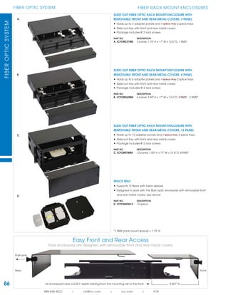 86
FIBER OPTIC SYSTEMFIBEROPTICSYSTEM
888.ASK.4ICC | csr@icc.com | icc.com | FOS
FIBER RACK MOUNT ENCLOSURES
SLIDE-OUT FIBER OPTIC RACK MOUNT ENCLOSURE WITH
REMOVABLE FRONT AND REAR METAL COVERS, 6 PANEL
• Holds up to 6 adapter panels and 1 splice tray 2 splice trays
• Slide-out tray with front and rear metal covers
• Package includes #12 rack screws
PART NO. DESCRIPTION
B. ICFORE62RM 6 panel, 3.50" H x 17" W x 12.6" D, 3 RMS* 2 RMS*
SLIDE-OUT FIBER OPTIC RACK MOUNT ENCLOSURE WITH
REMOVABLE FRONT AND REAR METAL COVERS, 12 PANEL
• Holds up to 12 adapter panels and 1 splice tray 4 splice trays
• Slide-out tray with front and rear metal covers
• Package includes #12 rack screws
PART NO. DESCRIPTION
C. ICFORET4RM 12 panel, 7.00" H x 17" W x 12.6" D, 4 RMS*
SPLICE TRAY
• Supports 12 ﬁbers with fusion sleeves
• Designed to work with the ﬁber optic enclosures with removable front
and rear metal covers; see above
PART NO. DESCRIPTION
D. ICFOSKFM12 12 splice
*1 RMS (rack mount space) = 1.75" H
SLIDE-OUT FIBER OPTIC RACK MOUNT ENCLOSURE WITH
REMOVABLE FRONT AND REAR METAL COVERS, 3 PANEL
• Holds up to 3 adapter panels and 1 splice tray 2 splice trays
• Slide-out tray with front and rear metal covers
• Package includes #12 rack screws
PART NO. DESCRIPTION
A. ICFORE31RM 3 panel, 1.75" H x 17" W x 12.6" D, 1 RMS*
A.
B.
C.
D.
Easy Front and Rear Access
Fiber enclosures are designed with removable front and rear metal covers.
Push-pins
All enclosures have a 3.651" depth starting from the mounting rail to the front 3.651" D
Rear Front
 