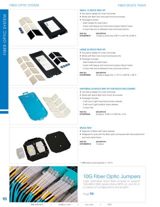 90
FIBER OPTIC SYSTEMFIBEROPTICSYSTEM
888.ASK.4ICC | csr@icc.com | icc.com | FOS
FIBER SPLICE TRAYS
10G Fiber Optic Jumpers
Laser optimized aqua ﬁber jumpers to support
10G/40G/100G applications, MPO, LC, and SC in
a variety of conﬁgurations and lengths
Page 94
LARGE 24 SPLICE TRAY KIT
• Two-piece design for cover and base
• Works with ﬁber rack mount enclosures only
• Package includes:
- Side holders for bare fusion
- Fusion with sleeve and mechanical splice ribbon fusion
- 4 nylon ties and 4 adhesive hook and loop buttons
PART NO. DESCRIPTION
ICFOSTFM24 24 splice, large tray, 11.15" H x 4.00" W x .44" D
SMALL 12 SPLICE TRAY KIT
• Two-piece design for cover and base
• Works with ﬁber rack and wall mount enclosures
• Package includes:
- Side holders for bare fusion
- Fusion with sleeve and mechanical splice ribbon fusion
- 4 nylon ties and 3 adhesive hook and loop buttons
PART NO. DESCRIPTION
ICFOSTFM12 12 splice, small tray, 5.95" H x 4.67" W x 0.38" D
UNIVERSAL 24 SPLICE TRAY KIT FOR SPLICE ENCLOSURES
• Two-piece design for cover and base
• Works with splice ﬁber rack mount enclosures
• Package includes:
- 2 left and 2 right mechanical fusion sleeves
- 2 left and 2 right position fusion sleeves
- 4 nylon ties
PART NO. DESCRIPTION
ICFOSTUF24 24 splice, 10.66" H x 4.50" W x .4" D
SPLICE TRAY
• Supports 12 ﬁbers with fusion sleeves
• Designed to work with the ﬁber optic enclosures with removable front
and rear metal doors
PART NO. DESCRIPTION
ICFOSKFM12 12 splice
*1 RMS (rack mount space) = 1.75" H
 