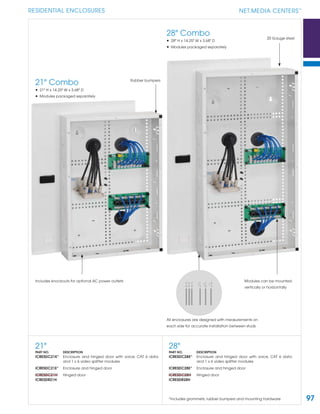 97
RESIDENTIAL ENCLOSURES NET.MEDIA CENTERS
TM
Rubber bumpers
20 Gauge steel
Includes knockouts for optional AC power outlets
All enclosures are designed with measurements on
each side for accurate installation between studs
21" Combo
• 21" H x 14.25" W x 3.68" D
• Modules packaged separately
28" Combo
• 28" H x 14.25" W x 3.68" D
• Modules packaged separately
28"
PART NO. DESCRIPTION
ICRESDC28K* Enclosure and hinged door with voice, CAT 6 data
and 1 x 6 video splitter modules
ICRESDC28E* Enclosure and hinged door
ICRESDC28H Hinged door
ICRESDR28H
21"
PART NO. DESCRIPTION
ICRESDC21K* Enclosure and hinged door with voice, CAT 6 data
and 1 x 6 video splitter modules
ICRESDC21E* Enclosure and hinged door
ICRESDC21H Hinged door
ICRESDR21H
*Includes grommets, rubber bumpers and mounting hardware
Modules can be mounted
vertically or horizontally
 