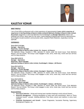 KAUSTAV KONAR
BRIEF PROFILE
I am a Front Office professional with a total experience of approximately 8 years which comprises of
experience in Sterling Holiday & Resorts (India) Limited & Mahindra Holidays & Resorts India Limited.
My present assignment is with Club Mahindra Fort Kumbhalgarh as Manager-Operations where I am
heading Front Office, Room Sales for the resort, House Keeping & Engineering & Security Administration.
My strengths include excellent communication skills, exquisite Public Relations, stupendous training
aptitude.
EXPERIENCE:
Since 04/15 till date
Manager – Operations
Reporting – Cluster Manager
Mahindra Holidays & Resorts India Limited, Gir. Gujarat. (43 Rooms)
The Mahindra Group, founded in 1996, operates 41 resorts under the brand luxury ‘Club Mahindra
Resorts’ five-star brands. The Group is also engaged in zest, terra, home stay, travel and tour services
and Fun Days products.
Since 08/14-03/15
Manager – Operations
Reporting – Resort Manager
Mahindra Holidays & Resorts India Limited, Kumbhalgarh. Udaipur. (68 Rooms)
Since 05/14-07/14
Manager – Operations
Reporting – Cluster Manager
Mahindra Holidays & Resorts India Limited, Nawalgarh. Rajasthan. (14 Rooms)
The Mahindra Group, founded in 1996, operates 41 resorts under the brand luxury ‘Club Mahindra
Resorts’ five-star brands. The Group is also engaged in zest, terra, home stay, travel and tour services
and Fun Days products.
Since 04/12-05/14
Manager – Front office
Reporting – Resort Manager
Mahindra Holidays & Resorts India Limited, Kumbhalgarh. Udaipur. (68 Rooms)
The Mahindra Group, founded in 1996, operates 41 resorts under the brand luxury ‘Club Mahindra
Resorts’ five-star brands. The Group is also engaged in zest, terra, home stay, travel and tour services
and Fun Days products.
Responsibilities
• Sourcing & Selection – Hiring and training team members keeping in mind cultural fitment.
• Retention Management – Creating atmosphere of team work and commitment. Work on “Every
employee Counts” concept. Imbibing Mahindra Time Share culture and tradition in every team
member.
• Employee Development and Growth – Career Progression, Succession Planning, Supervisory
Development Program, etc.
 