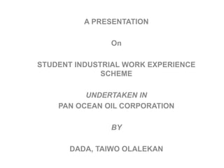 A PRESENTATION
On
STUDENT INDUSTRIAL WORK EXPERIENCE
SCHEME
UNDERTAKEN IN
PAN OCEAN OIL CORPORATION
BY
DADA, TAIWO OLALEKAN
 