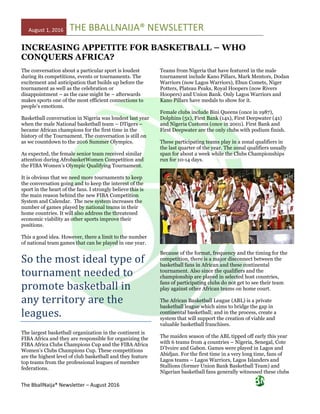 August 1, 2016 THE BBALLNAIJA® NEWSLETTER
The BballNaija® Newsletter – August 2016
INCREASING APPETITE FOR BASKETBALL – WHO
CONQUERS AFRICA?
The conversation about a particular sport is loudest
during its competitions, events or tournaments. The
excitement and anticipation that builds up before the
tournament as well as the celebration or
disappointment – as the case might be – afterwards
makes sports one of the most efficient connections to
people’s emotions.
Basketball conversation in Nigeria was loudest last year
when the male National basketball team – DTigers –
became African champions for the first time in the
history of the Tournament. The conversation is still on
as we countdown to the 2016 Summer Olympics.
As expected, the female senior team received similar
attention during AfrobasketWomen Competition and
the FIBA Women’s Olympic Qualifying Tournament.
It is obvious that we need more tournaments to keep
the conversation going and to keep the interest of the
sport in the heart of the fans. I strongly believe this is
the main reason behind the new FIBA Competition
System and Calendar. The new system increases the
number of games played by national teams in their
home countries. It will also address the threatened
economic viability as other sports improve their
positions.
This a good idea. However, there a limit to the number
of national team games that can be played in one year.
So the most ideal type of
tournament needed to
promote basketball in
any territory are the
leagues.
The largest basketball organization in the continent is
FIBA Africa and they are responsible for organizing the
FIBA Africa Clubs Champions Cup and the FIBA Africa
Women’s Clubs Champions Cup. These competitions
are the highest level of club basketball and they feature
top teams from the professional leagues of member
federations.
Teams from Nigeria that have featured in the male
tournament include Kano Pillars, Mark Mentors, Dodan
Warriors (now Lagos Warriors), Ebun Comets, Niger
Potters, Plateau Peaks, Royal Hoopers (now Rivers
Hoopers) and Union Bank. Only Lagos Warriors and
Kano Pillars have medals to show for it.
Female clubs include Bini Queens (once in 1987),
Dolphins (5x), First Bank (14x), First Deepwater (4x)
and Nigeria Customs (once in 2001). First Bank and
First Deepwater are the only clubs with podium finish.
These participating teams play in a zonal qualifiers in
the last quarter of the year. The zonal qualifiers usually
span for about a week while the Clubs Championships
run for 10-14 days.
Because of the format, frequency and the timing for the
competition, there is a major disconnect between the
basketball fans in African and these continental
tournament. Also since the qualifiers and the
championship are played in selected host countries,
fans of participating clubs do not get to see their team
play against other African teams on home court.
The African Basketball League (ABL) is a private
basketball league which aims to bridge the gap in
continental basketball; and in the process, create a
system that will support the creation of viable and
valuable basketball franchises.
The maiden season of the ABL tipped off early this year
with 6 teams from 4 countries – Nigeria, Senegal, Cote
D’Ivoire and Gabon. Games were played in Lagos and
Abidjan. For the first time in a very long time, fans of
Lagos teams – Lagos Warriors, Lagos Islanders and
Stallions (former Union Bank Basketball Team) and
Nigerian basketball fans generally witnessed these clubs
 