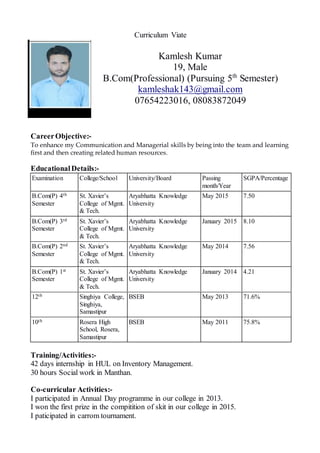 Curriculum Viate
Kamlesh Kumar
19, Male
B.Com(Professional) (Pursuing 5th
Semester)
kamleshak143@gmail.com
07654223016, 08083872049
CareerObjective:-
To enhance my Communication and Managerial skills by being into the team and learning
first and then creating related human resources.
EducationalDetails:-
Examination College/School University/Board Passing
month/Year
SGPA/Percentage
B.Com(P) 4th
Semester
St. Xavier’s
College of Mgmt.
& Tech.
Aryabhatta Knowledge
University
May 2015 7.50
B.Com(P) 3rd
Semester
St. Xavier’s
College of Mgmt.
& Tech.
Aryabhatta Knowledge
University
January 2015 8.10
B.Com(P) 2nd
Semester
St. Xavier’s
College of Mgmt.
& Tech.
Aryabhatta Knowledge
University
May 2014 7.56
B.Com(P) 1st
Semester
St. Xavier’s
College of Mgmt.
& Tech.
Aryabhatta Knowledge
University
January 2014 4.21
12th Singhiya College,
Singhiya,
Samastipur
BSEB May 2013 71.6%
10th Rosera High
School, Rosera,
Samastipur
BSEB May 2011 75.8%
Training/Activities:-
42 days internship in HUL on Inventory Management.
30 hours Social work in Manthan.
Co-curricular Activities:-
I participated in Annual Day programme in our college in 2013.
I won the first prize in the compitition of skit in our college in 2015.
I paticipated in carrom tournament.
 
