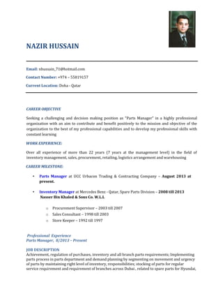 NAZIR HUSSAIN
Email: nhussain_71@hotmail.com
Contact Number: +974 – 55819157
Current Location: Doha - Qatar
CAREER OBJECTIVE
Seeking a challenging and decision making position as “Parts Manager” in a highly professional
organization with an aim to contribute and benefit positively to the mission and objective of the
organization to the best of my professional capabilities and to develop my professional skills with
constant learning
WORK EXPERIENCE:
Over all experience of more than 22 years (7 years at the management level) in the field of
inventory management, sales, procurement, retailing, logistics arrangement and warehousing
CAREER MILESTONE:
• Parts Manager at UCC Urbacon Trading & Contracting Company – August 2013 at
present.
• Inventory Manager at Mercedes Benz - Qatar, Spare Parts Division – 2008 till 2013
Nasser Bin Khaled & Sons Co. W.L.L
o Procurement Supervisor – 2003 till 2007
o Sales Consultant – 1998 till 2003
o Store Keeper – 1992 till 1997
Professional Experience
Parts Manager, 8/2013 – Present
JOB DESCRIPTION
Achievement, regulation of purchases, inventory and all branch parts requirements; Implementing
parts process in parts department and demand planning by segmenting on movement and urgency
of parts by maintaining right level of inventory, responsibilities; stocking of parts for regular
service requirement and requirement of branches across Dubai , related to spare parts for Hyundai,
 