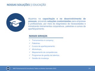 | 4WM Treinamento & Consultoria| Todos os direitos reservados 2015
NOSSAS SOLUÇÕES | EDUCAÇÃO
Atuamos na capacitação e no desenvolvimento de
pessoas, provendo soluções customizadas para empresas
e profissionais, por meio do diagnóstico de necessidades e
ministrando treinamentos corporativos, palestras e cursos de
aperfeiçoamento.
NOSSOS SERVIÇOS
 Treinamentos in company;
 Palestras;
 Cursos de aperfeiçoamento;
 Workshops;
 Mapeamento de competências;
 Programas de gestão de talentos;
 Gestão de mudança.
 