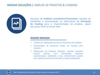 | 6WM Treinamento & Consultoria| Todos os direitos reservados 2015
NOSSAS SOLUÇÕES | ANÁLISE DE PROJETOS & FUNDING
Serviços de análises econômico-financeiras, estudos de
viabilidade e apresentação de alternativas de formação
de funding para a implementação de projetos, sejam
eles green-field ou brown-field.
NOSSOS SERVIÇOS
 Análise de viabilidade econômico-financeira de projetos;
 Estruturação de possíveis fontes de funding para
projetos;
 Elaboração de Análises Setoriais, visando subsidiar
nossos clientes com informações objetivas
substanciadas, facilitando o seu entendimento quanto
aos melhores nichos de mercado a serem explorados.
 